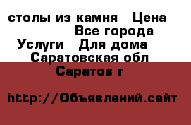 столы из камня › Цена ­ 55 000 - Все города Услуги » Для дома   . Саратовская обл.,Саратов г.